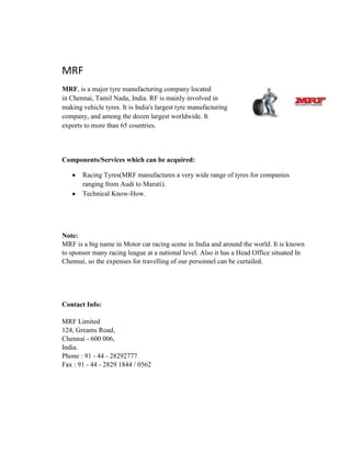 MRF
MRF, is a major tyre manufacturing company located
in Chennai, Tamil Nadu, India. RF is mainly involved in
making vehicle tyres. It is India's largest tyre manufacturing
company, and among the dozen largest worldwide. It
exports to more than 65 countries.
Components/Services which can be acquired:
Racing Tyres(MRF manufactures a very wide range of tyres for companies
ranging from Audi to Maruti).
Technical Know-How.
Note:
MRF is a big name in Motor car racing scene in India and around the world. It is known
to sponsor many racing league at a national level. Also it has a Head Office situated In
Chennai, so the expenses for travelling of our personnel can be curtailed.
Contact Info:
MRF Limited
124, Greams Road,
Chennai - 600 006,
India.
Phone : 91 - 44 - 28292777
Fax : 91 - 44 - 2829 1844 / 0562
 