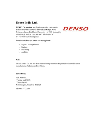Denso India Ltd.
DENSO Corporation is a global automotive components
manufacturer headquartered in the city of Kariya, Aichi
Prefecture, Japan. Established December 16, 1949, it started its
operations in India in 1984. DENSO is a member of
the Toyota Group of companies.
Components/Services which can be acquired:
Engine Cooling Module
Radiator
Fuel Pump
Air Filter
Note:
DENSO India Ltd. has one if its Manufacturing unitsnear Bangalore which specializes in
manufacturing Radiators and Air Filters.
Contact Info:
30 K.M Stone,
Tumkur road-NH4,
Vishveshwara,
Nelamanagala,Bangalore -562 123
Tel: 080-27722339
 