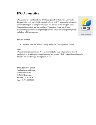 IPG Automotive
IPG Automotive was founded in 1984 as a spin-off of Karlsruhe University.
The powerful tools and reliable methods offered by IPG Automotive allows the
customer to import existing models, tools and processes into an open, cross-
functional integration and test platform. This makes virtual test driving
available to you for a wide range of applications across all development phases
including vehicle dynamics.
Services offered:
Software tools for Virtual Testing during the Developmental Phases.
Note:
IPG automotive is our season 2013 sponsor and also very valuable to us since it
specializes in providing various prototyping services for FSAE cars not just to Formula
Manipal but also Pravega Racing team of VIT.
IPG Automotive GmbH
Headquarters in Germany
Bannwaldallee 60
D-76185 Karlsruhe
Tel +49.721.98520.0
Fax +49.721.98520.99
 