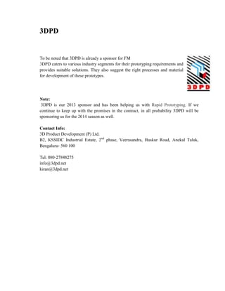 3DPD
To be noted that 3DPD is already a sponsor for FM
3DPD caters to various industry segments for their prototyping requirements and
provides suitable solutions. They also suggest the right processes and material
for development of these prototypes.
Note:
3DPD is our 2013 sponsor and has been helping us with Rapid Prototyping. If we
continue to keep up with the promises in the contract, in all probability 3DPD will be
sponsoring us for the 2014 season as well.
Contact Info:
3D Product Development (P) Ltd.
B2, KSSIDC Industrial Estate, 2nd
phase, Veerasandra, Huskur Road, Anekal Taluk,
Bengaluru- 560 100
Tel: 080-27848275
info@3dpd.net
kiran@3dpd.net
 