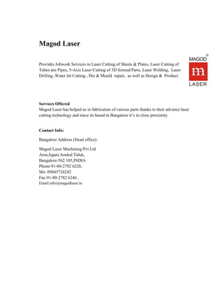 Magod Laser
Provides Jobwork Services in Laser Cutting of Sheets & Plates, Laser Cutting of
Tubes ans Pipes, 5-Axis Laser Cutting of 3D formed Parts, Laser Welding, Laser
Drilling ,Water Jet Cutting , Die & Mould repair, as well as Design & Product.
Services Offered
Magod Laser has helped us in fabrication of various parts thanks to their advance laser
cutting technology and since its based in Bangalore it’s in close proximity.
Contact Info:
Bangalore Address (Head office):
Magod Laser Machining Pvt Ltd
Area,Jigani,Anekal Taluk,
Bangalore-562 105,INDIA
Phone:91-80-2782 6226,
Mo: 09845724242
Fax:91-80-2782 6246 ,
Email:info@magodlaser.in
 