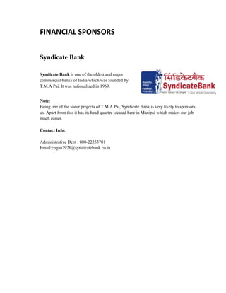 FINANCIAL SPONSORS
Syndicate Bank
Syndicate Bank is one of the oldest and major
commercial banks of India which was founded by
T.M.A Pai. It was nationalized in 1969.
Note:
Being one of the sister projects of T.M.A Pai, Syndicate Bank is very likely to sponsors
us. Apart from this it has its head quarter located here in Manipal which makes our job
much easier.
Contact Info:
Administrative Dept : 080-22353701
Email:cogau2926@syndicatebank.co.in
 