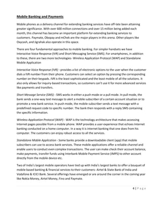 4 | P a g e
Mobile Banking and Payments
Mobile phones as a delivery channel for extending banking services have off-late been attaining
greater significance. With over 600 million connections and over 15 million being added each
month, this channel has become an important platform for extending banking services to
customers. Paymate, Obopay and mChek are the major players in this arena. Other players like
Oxycash, and Jigrahak also operate in this space.
There are four fundamental approaches to mobile banking. For simpler handsets we have
Interactive Voice Response (IVR) and Short Messaging Service (SMS). For smartphones, in addition
to these, there are two more technologies- Wireless Application Protocol (WAP) and Standalone
Mobile Application
Interactive Voice Response (IVR) - provides a list of electronic options to the user when the customer
dials a IVR number from their phone. Customers can select an option by pressing the corresponding
number on their keypads. IVR is the least sophisticated and the least mobile of all the solutions. It
also only allows for inquiry-based transactions, so customers can’t use it for more advanced services
like payments and transfers.
Short Message Service (SMS) - SMS works in either a push mode or a pull mode. In pull mode, the
bank sends a one-way text message to alert a mobile subscriber of a certain account situation or to
promote a new bank service. In push mode, the mobile subscriber sends a text message with a
predefined request code to specific number. The bank then responds with a reply SMS containing
the specific information.
Wireless Application Protocol (WAP) - WAP is the technology architecture that makes accessing
Internet pages possible from a mobile phone. WAP provides a user experience that echoes Internet
banking conducted on a home computer. In a way it is internet banking that one does from his
computer. The customers can enjoy robust access to all the services.
Standalone Mobile Application - Some banks provide a downloadable client (app) that mobile
subscribers can use to access bank services. These mobile applications offer a reliable channel and
enable users to conduct even complex transactions. The user can make check their account balance,
make payments, transfer funds using Interbank Mobile Payment Service (IMPS) to other account
directly from the mobile device etc.
Two of India’s largest mobile operators have tied up with India’s largest banks to offer a bouquet of
mobile based banking & financial services to their customers- Airtel & State Bank of India and
Vodafone & ICICI Bank. Several offerings have emerged or are around the corner in the coming year
like Nokia Money, Airtel Money, Fino and Paymate.
 