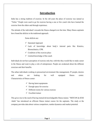 Page 1
Introduction
India has a strong tradition of exercise. In the old years the place of exercise was named as
“Talim.” People were used to go for exercise having a one or few coach who have learned the
exercise form the elders and through experience.
The attitude of the individual’s towards the fitness changed over the time. Many fitness aspirants
have found the deficits in the traditional approach.
Some deficits are:
 Saturated Approach
 Lack of knowledge about body’s internal parts like Kinetics,
Biomechanics, CPR.
 Condition of the exercise place
 Limited knowledge of the coach
Individuals do not have perception of exercise only but, with this they would like to make career
in the fitness and want to play a role of entrepreneur. People are awakened about the different
exercises and their benefits.
The urban individuals working in pressurized environment like management, IT people, doctors
and others are looking for well equipped fitness center.
Characteristics of fitness center:
 Having latest equipments
 Enough space for exercise
 Different rooms for various exercise
 Excellent trainer
This gives rise to the need of having trained & knowledgeable fitness trainer. “MITCON & IESS
-India” has introduced an efficient fitness trainer course for the aspirants. The study at the
company provides data about various competitors, market dynamics and market potential.
 