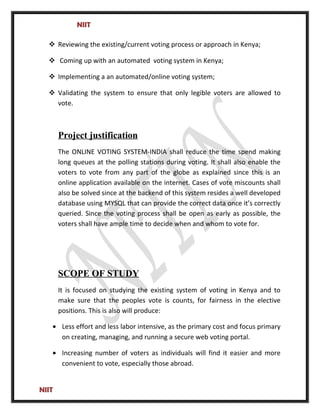 NIIT
 Reviewing the existing/current voting process or approach in Kenya;
 Coming up with an automated voting system in Kenya;
 Implementing a an automated/online voting system;
 Validating the system to ensure that only legible voters are allowed to
vote.
Project justification
The ONLINE VOTING SYSTEM-INDIA shall reduce the time spend making
long queues at the polling stations during voting. It shall also enable the
voters to vote from any part of the globe as explained since this is an
online application available on the internet. Cases of vote miscounts shall
also be solved since at the backend of this system resides a well developed
database using MYSQL that can provide the correct data once it’s correctly
queried. Since the voting process shall be open as early as possible, the
voters shall have ample time to decide when and whom to vote for.
SCOPE OF STUDY
It is focused on studying the existing system of voting in Kenya and to
make sure that the peoples vote is counts, for fairness in the elective
positions. This is also will produce:
• Less effort and less labor intensive, as the primary cost and focus primary
on creating, managing, and running a secure web voting portal.
• Increasing number of voters as individuals will find it easier and more
convenient to vote, especially those abroad.
NIIT
 