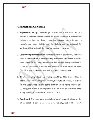 NIIT
Old Methods Of Voting
1. Paper-based voting: The voter gets a blank ballot and use a pen or a
marker to indicate he want to vote for which candidate. Hand-counted
ballots is a time and labor consuming process, but it is easy to
manufacture paper ballots and the ballots can be retained for
verifying, this type is still the most common way to vote.
2. Lever voting machine: Lever machine is peculiar equipment, and each
lever is assigned for a corresponding candidate. The voter pulls the
lever to poll for his favorite candidate. This kind of voting machine can
count up the ballots automatically. Because its interface is not user-
friendly enough, giving some training to voters is necessary.
3. Direct recording electronic voting machine: This type, which is
abbreviated to DRE, integrates with keyboard; touch screen, or buttons
for the voter press to poll. Some of them lay in voting records and
counting the votes is very quickly. But the other DRE without keep
voting records are doubted about its accuracy.
4. Punch card: The voter uses metallic hole-punch to punch a hole on the
blank ballot. It can count votes automatically, but if the voter’s
NIIT
 