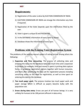 NIIT
Requirements:
1) Registration of the voter is done by ELECTION COMMISION OF INDIA.
2) ELECTION COMMISION OF INDIA can change the information any time
if required.
3) Registration of the Voter depends upon the information filled by the
user.
4) Voter is given a unique ID and PASSWORD.
5) In the DATABASE information of every voter is stored.
6) Database shows the information of every user.
Problems with the Existing Voter Registration System
The problems of the existing manual system of voting include among others the
following:
1. Expensive and Time consuming: The process of collecting data and
entering this data into the database takes too much time and is expensive
to conduct, for example, time and money is spent in printing data capture
forms, in preparing registration stations together with human resources,
and there after advertising the days set for registration process including
sensitizing voters on the need for registration, as well as time spent on
entering this data to the database.
2. Too much paper work: The process involves too much paper work and
paper storage which is difficult as papers become bulky with the
population size.
3. Errors during data entry: Errors are part of all human beings; it is very
unlikely for humans to be 100 percent efficient in data entry.
NIIT
 