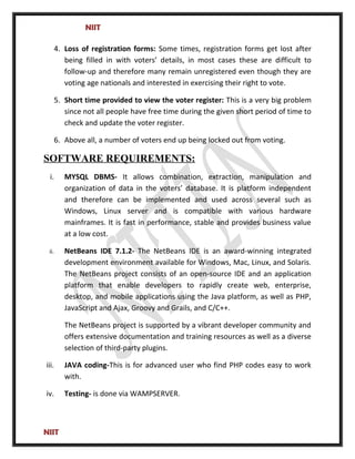 NIIT
4. Loss of registration forms: Some times, registration forms get lost after
being filled in with voters’ details, in most cases these are difficult to
follow-up and therefore many remain unregistered even though they are
voting age nationals and interested in exercising their right to vote.
5. Short time provided to view the voter register: This is a very big problem
since not all people have free time during the given short period of time to
check and update the voter register.
6. Above all, a number of voters end up being locked out from voting.
SOFTWARE REQUIREMENTS:
i. MYSQL DBMS- It allows combination, extraction, manipulation and
organization of data in the voters’ database. It is platform independent
and therefore can be implemented and used across several such as
Windows, Linux server and is compatible with various hardware
mainframes. It is fast in performance, stable and provides business value
at a low cost.
ii. NetBeans IDE 7.1.2- The NetBeans IDE is an award-winning integrated
development environment available for Windows, Mac, Linux, and Solaris.
The NetBeans project consists of an open-source IDE and an application
platform that enable developers to rapidly create web, enterprise,
desktop, and mobile applications using the Java platform, as well as PHP,
JavaScript and Ajax, Groovy and Grails, and C/C++.
The NetBeans project is supported by a vibrant developer community and
offers extensive documentation and training resources as well as a diverse
selection of third-party plugins.
iii. JAVA coding-This is for advanced user who find PHP codes easy to work
with.
iv. Testing- is done via WAMPSERVER.
NIIT
 