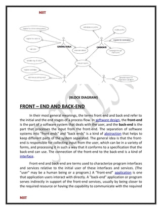 NIIT
(BLOCK DIAGRAM)
FRONT – END AND BACK-END
In their most general meanings, the terms front end and back end refer to
the initial and the end stages of a process flow. In software design, the front-end
is the part of a software system that deals with the user, and the back-end is the
part that processes the input from the front-end. The separation of software
systems into "front ends" and "back ends" is a kind of abstraction that helps to
keep different parts of the system separated. The general idea is that the front-
end is responsible for collecting input from the user, which can be in a variety of
forms, and processing it in such a way that it conforms to a specification that the
back-end can use. The connection of the front-end to the back-end is a kind of
interface.
Front-end and back-end are terms used to characterize program interfaces
and services relative to the initial user of these interfaces and services. (The
"user" may be a human being or a program.) A ”front-end” application is one
that application users interact with directly. A "back-end" application or program
serves indirectly in support of the front-end services, usually by being closer to
the required resource or having the capability to communicate with the required
NIIT
 