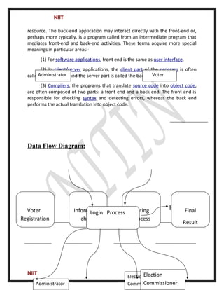 NIIT
resource. The back-end application may interact directly with the front-end or,
perhaps more typically, is a program called from an intermediate program that
mediates front-end and back-end activities. These terms acquire more special
meanings in particular areas:-
(1) For software applications, front end is the same as user interface.
(2) In client/server applications, the client part of the program is often
called the front end and the server part is called the back end.
(3) Compilers, the programs that translate source code into object code,
are often composed of two parts: a front end and a back end. The front end is
responsible for checking syntax and detecting errors, whereas the back end
performs the actual translation into object code.
Data Flow Diagram:
Login
NIIT
Administrator Voter
Final
Result
Voting
process
Voter
Registration
Information
checking
Administrator
Election
Commissioner
Login Process
Election
Commissioner
 