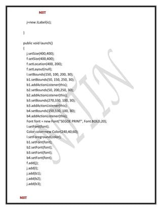NIIT
j=new JLabel(ic);
}
public void launch()
{
j.setSize(400,400);
f.setSize(400,400);
f.setLocation(400, 200);
f.setLayout(null);
l.setBounds(150, 100, 200, 30);
b1.setBounds(50, 150, 250, 30);
b1.addActionListener(this);
b2.setBounds(50, 200,250, 30);
b2.addActionListener(this);
b3.setBounds(270,330, 100, 30);
b3.addActionListener(this);
b4.setBounds(150,330, 100, 30);
b4.addActionListener(this);
Font font = new Font("SEGOE PRINT", Font.BOLD,20);
l.setFont(font);
Color color=new Color(240,40,60);
l.setForeground(color);
b1.setFont(font);
b2.setFont(font);
b3.setFont(font);
b4.setFont(font);
f.add(j);
j.add(l);
j.add(b1);
j.add(b2);
j.add(b3);
NIIT
 