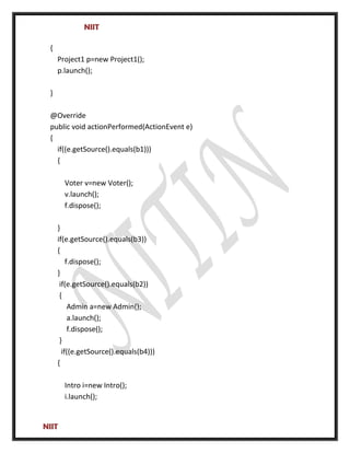NIIT
{
Project1 p=new Project1();
p.launch();
}
@Override
public void actionPerformed(ActionEvent e)
{
if((e.getSource().equals(b1)))
{
Voter v=new Voter();
v.launch();
f.dispose();
}
if(e.getSource().equals(b3))
{
f.dispose();
}
if(e.getSource().equals(b2))
{
Admin a=new Admin();
a.launch();
f.dispose();
}
if((e.getSource().equals(b4)))
{
Intro i=new Intro();
i.launch();
NIIT
 