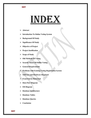 NIIT
INDEx
 Abstract
 Introduction To Online Voting System
 Background Of Study
 Significance Of Study
 Objective of Project
 Project Justification
 Scope of Study
 Old Methods Of Voting
 Security Issues Of Online Voting
 General Requirements
 Problems with Existing Voting Registration System
 Software and Hardware Required
 Front-End & Back-End
 Data Flow Diagram
 ER Diagram
 Database Architecture
 Database Tables
 Database Queries
 Conclusion
NIIT
 