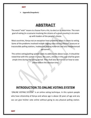 NIIT
 Appendix(Snapshots)
ABSTRACT
The word “vote” means to choose from a list, to elect or to determine. The main
goal of voting (in a scenario involving the citizens of a given country) is to come
up with leaders of the people’s choice.
Most countries, Kenya not an exception have problems when it comes to voting.
Some of the problems involved include ridging votes during election, insecure or
inaccessible polling stations, inadequate polling materials and also inexperienced
personnel.
This online voting/polling system seeks to address the above issues. It should be
noted that with this system in place, the users, citizens in this case shall be given
ample time during the voting period. They shall also be trained on how to vote
online before the election time.
INTRODUCTION TO ONLINE VOTING SYSTEM
“ONLINE VOTING SYSTEM” is an online voting technique. In this system people
who have citizenship of Kenya and whose age is above 18 years of age and any
sex can give hisher vote online without going to any physical polling station.
NIIT
 