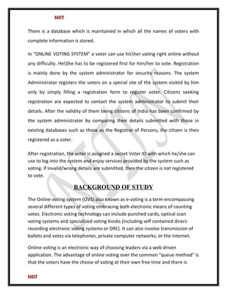NIIT
There is a database which is maintained in which all the names of voters with
complete information is stored.
In “ONLINE VOTING SYSTEM” a voter can use hisher voting right online without
any difficulty. HeShe has to be registered first for him/her to vote. Registration
is mainly done by the system administrator for security reasons. The system
Administrator registers the voters on a special site of the system visited by him
only by simply filling a registration form to register voter. Citizens seeking
registration are expected to contact the system administrator to submit their
details. After the validity of them being citizens of India has been confirmed by
the system administrator by comparing their details submitted with those in
existing databases such as those as the Registrar of Persons, the citizen is then
registered as a voter.
After registration, the voter is assigned a secret Voter ID with which he/she can
use to log into the system and enjoy services provided by the system such as
voting. If invalid/wrong details are submitted, then the citizen is not registered
to vote.
BACKGROUND OF STUDY
The Online voting system (OVS) also known as e-voting is a term encompassing
several different types of voting embracing both electronic means of counting
votes. Electronic voting technology can include punched cards, optical scan
voting systems and specialized voting kiosks (including self contained direct-
recording electronic voting systems or DRE). It can also involve transmission of
ballots and votes via telephones, private computer networks, or the internet.
Online voting is an electronic way of choosing leaders via a web driven
application. The advantage of online voting over the common “queue method” is
that the voters have the choice of voting at their own free time and there is
NIIT
 