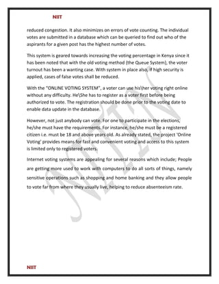 NIIT
reduced congestion. It also minimizes on errors of vote counting. The individual
votes are submitted in a database which can be queried to find out who of the
aspirants for a given post has the highest number of votes.
This system is geared towards increasing the voting percentage in Kenya since it
has been noted that with the old voting method {the Queue System}, the voter
turnout has been a wanting case. With system in place also, if high security is
applied, cases of false votes shall be reduced.
With the “ONLINE VOTING SYSTEM”, a voter can use hisher voting right online
without any difficulty. HeShe has to register as a voter first before being
authorized to vote. The registration should be done prior to the voting date to
enable data update in the database.
However, not just anybody can vote. For one to participate in the elections,
he/she must have the requirements. For instance, he/she must be a registered
citizen i.e. must be 18 and above years old. As already stated, the project ‘Online
Voting' provides means for fast and convenient voting and access to this system
is limited only to registered voters.
Internet voting systems are appealing for several reasons which include; People
are getting more used to work with computers to do all sorts of things, namely
sensitive operations such as shopping and home banking and they allow people
to vote far from where they usually live, helping to reduce absenteeism rate.
NIIT
 