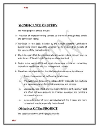 NIIT
SIGNIFICANCE OF STUDY
The main purposes of OVS include:
 Provision of improved voting services to the voters through fast, timely
and convenient voting.
 Reduction of the costs incurred by the Kenyan Electoral Commission
during voting time in paying the very many clerks employed for the sake of
the success of the manual system.
 Check to ensure that the members who are registered are the only ones to
vote. Cases of “Dead People” voting are also minimized.
 Online voting system (OVS) will require being very precise or cost cutting
to produce an effective election management system.
 Therefore crucial points that this (OVS) emphasizes on are listed below.
i. Require less number of staff during the election.
ii. This system is a lot easier to independently moderate the elections
and subsequently reinforce its transparency and fairness.
iii. Less capital, less effort, and less labor intensive, as the primary cost
and effort will focus primarily on creating, managing, and running a
secure online portal.
iv. Increased number of voters as individual will find it easier and more
convenient to vote, especially those abroad.
Objectives Of The PROJECT
The specific objectives of the project include:
NIIT
 
