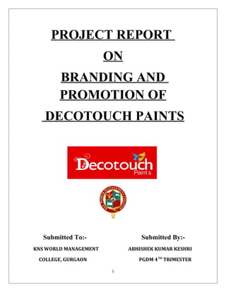 PROJECT REPORT
ON
BRANDING AND
PROMOTION OF
DECOTOUCH PAINTS
Submitted To:- Submitted By:-
KNS WORLD MANAGEMENT ABHISHEK KUMAR KESHRI
COLLEGE, GURGAON PGDM 4TH
TRIMESTER
1
 