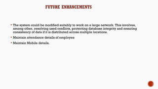  The system could be modified suitably to work on a large network. This involves,
among other, resolving used conflicts, protecting database integrity and ensuring
consistency of data if it is distributed across multiple locations.
 Maintain attendance details of employee
 Maintain Mobile details.
 