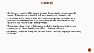 CONCLUSION
 An attempt is made in all its earnest towards the successful completion of the
project. This system was verified with valid as well as with invalid data.
 This system is user friendly since it has been developed in visual studio 8 a
successful GUI environment. Since the connection can be extended to any
database. The control will be more powerful.
 Connecting it to any type of database extends the development control. Any
suggestions for future development of the system are welcome
 Upgrading the system if may can be done without affecting the proper functioning
of system.
 