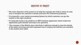  The main objective of the project is to help the ongoing user help to attain an easy
way to navigate the customer’s details and solve the Customers problems.
 It is basically a very instant processing System by which customer can get the
mobile in the right condition.
 It’s basically build in the platform of .NET windows application which makes the
application quite flexible and easy to be operated.
 The manager of the Mobile store also finds it sufficient enough to view the details
of the sales, servicing and well organized way to employ the staff that are included
in the mobile store itself.
 