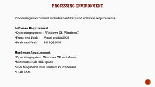 PROCESSING ENVIRONMENT
Processing environment includes hardware and software requirements.
 
Software Requirement
Operating system: - Windows XP, Windows7
Front-end Tool: - Visual studio 2008
Back-end Tool: - MS SQL2005
Hardware Requirement
Operating system: Windows XP and above.
Minimum 5 GB HDD space
3.00 Megahertz Intel Pentium IV Processor
1 GB RAM
 