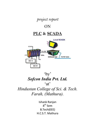 project report
ON
PLC & SCADA

‘by’
Sofcon India Pvt. Ltd.
‘at’
Hindustan College of Sci. & Tech.
Farah, (Mathura).
Ishank Ranjan
8th Sem
B.Tech(EEE)
H.C.S.T. Mathura

 