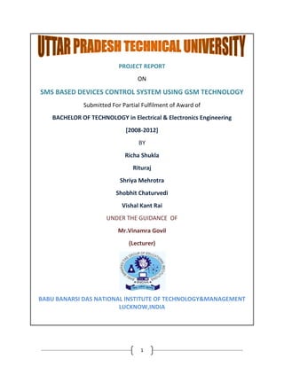 1
PROJECT REPORT
ON
SMS BASED DEVICES CONTROL SYSTEM USING GSM TECHNOLOGY
Submitted For Partial Fulfilment of Award of
BACHELOR OF TECHNOLOGY in Electrical & Electronics Engineering
[2008-2012]
BY
Richa Shukla
Rituraj
Shriya Mehrotra
Shobhit Chaturvedi
Vishal Kant Rai
UNDER THE GUIDANCE OF
Mr.Vinamra Govil
(Lecturer)
BABU BANARSI DAS NATIONAL INSTITUTE OF TECHNOLOGY&MANAGEMENT
LUCKNOW,INDIA
 