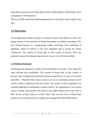 11
subscribers send and receive data right on their cellular phone's LED display, up to
a maximum of 160 characters.
The use of SMS makes the understanding and use of the project quite simple to the
user.
1.2 Motivation
As an engineering student a project is required as part of the final year work. The
project chosen is the activation of HomeAutomation via mobile technology. This
was selected because of incorporating mobile technology with controlling of
appliances which we believe is the next important step to realize the Home
Automation. The comfort of being able to take control of devices from one
particular location has become imperative as it saves a lot of time and effort.
1.3 Problem Statement
Technology has advanced so much in the last decade or two that it has made life
more efficient and comfortable. The comfort of being able to take control of
devices from one particular location has become imperative as it saves a lot of time
and effort . Therefore there arises a need to do so in a systematic manner which
we have tried to implement with our system. The system we have proposed is an
extended approach to automating a control system. The application of our system
comes in handy when people who forget to do simple things such as turn ON or
OFF devices at their home or in their office, they can now do so without their
presence by the transmission of a simple text message from their mobile phone.
 