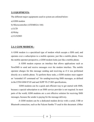 13
2.1 EQUIPMENTS:
The different major equipments used in system are enlisted below:
a) GSM modem
b) Microcontroller (ATEMEGA 168)
c) LCD
d) Relay
e) ULN2803
2.1.1 GSM MODEM :
A GSM modem is a specialized type of modem which accepts a SIM card, and
operates over a subscription to a mobile operator, just like a mobile phone. From
the mobile operator perspective, a GSM modem looks just like a mobile phone.
A GSM modem exposes an interface that allows applications such as
NowSMS to send and receive messages over the modem interface. The mobile
operator charges for this message sending and receiving as if it was performed
directly on a mobile phone. To perform these tasks, a GSM modem must support
an ―extended AT command set‖ for sending/receiving SMS messages, as defined
in the ETSI GSM 07.05 and and 3GPP TS 27.005 specifications.
GSM modems can be a quick and efficient way to get started with SMS,
because a special subscription to an SMS service provider is not required. In most
parts of the world, GSM modems are a cost effective solution for receiving SMS
messages, because the sender is paying for the message delivery.
A GSM modem can be a dedicated modem device with a serial, USB or
Bluetooth connection, such as the Falcom Samba 75 used in this document. (Other
 
