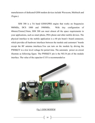 14
manufacturers of dedicated GSM modem devices include Wavecom, Multitech and
iTegno.)
SIM 300 is a Tri band GSM/GPRS engine that works on frequencies
900MHz, DCS 1800 and 1900MHz. With tiny configuration of
40mmx33mmx2.9mm, SIM 300 can meet almost all the space requirements in
your applications, such as smart phone, PDA phone and other mobile devices. The
physical interface to the mobile application is a 60 pin board t board connector,
which provides all hardware interfaces between the module and customers’ boards
except the RF antenna interfaces.You can turn on the module by driving the
PWRKEY to a low level voltage for period time. The automatic power on circuit
illustrate as following figure. The PWRKEY pin is the NO.34 pin of the module
interface. The value of the capacitor C155 is recommended as
Fig 1 GSM MODEM
 