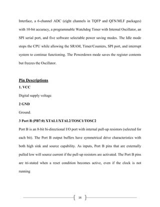 16
Interface, a 6-channel ADC (eight channels in TQFP and QFN/MLF packages)
with 10-bit accuracy, a programmable Watchdog Timer with Internal Oscillator, an
SPI serial port, and five software selectable power saving modes. The Idle mode
stops the CPU while allowing the SRAM, Timer/Counters, SPI port, and interrupt
system to continue functioning. The Powerdown mode saves the register contents
but freezes the Oscillator.
Pin Descriptions
1. VCC
Digital supply voltage.
2 GND
Ground.
3 Port B (PB7:0) XTAL1/XTAL2/TOSC1/TOSC2
Port B is an 8-bit bi-directional I/O port with internal pull-up resistors (selected for
each bit). The Port B output buffers have symmetrical drive characteristics with
both high sink and source capability. As inputs, Port B pins that are externally
pulled low will source current if the pull-up resistors are activated. The Port B pins
are tri-stated when a reset condition becomes active, even if the clock is not
running
 