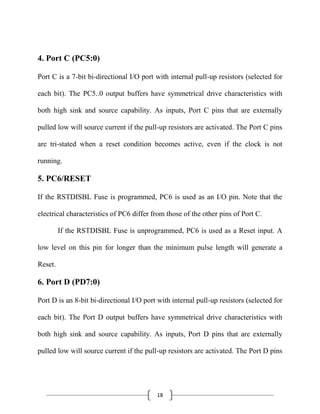 18
4. Port C (PC5:0)
Port C is a 7-bit bi-directional I/O port with internal pull-up resistors (selected for
each bit). The PC5..0 output buffers have symmetrical drive characteristics with
both high sink and source capability. As inputs, Port C pins that are externally
pulled low will source current if the pull-up resistors are activated. The Port C pins
are tri-stated when a reset condition becomes active, even if the clock is not
running.
5. PC6/RESET
If the RSTDISBL Fuse is programmed, PC6 is used as an I/O pin. Note that the
electrical characteristics of PC6 differ from those of the other pins of Port C.
If the RSTDISBL Fuse is unprogrammed, PC6 is used as a Reset input. A
low level on this pin for longer than the minimum pulse length will generate a
Reset.
6. Port D (PD7:0)
Port D is an 8-bit bi-directional I/O port with internal pull-up resistors (selected for
each bit). The Port D output buffers have symmetrical drive characteristics with
both high sink and source capability. As inputs, Port D pins that are externally
pulled low will source current if the pull-up resistors are activated. The Port D pins
 
