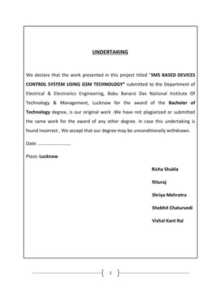 2
UNDERTAKING
We declare that the work presented in this project titled “SMS BASED DEVICES
CONTROL SYSTEM USING GSM TECHNOLOGY” submitted to the Department of
Electrical & Electronics Engineering, Babu Banarsi Das National Institute Of
Technology & Management, Lucknow for the award of the Bachelor of
Technology degree, is our original work .We have not plagiarized or submitted
the same work for the award of any other degree. In case this undertaking is
found incorrect , We accept that our degree may be unconditionally withdrawn.
Date: ……………………….
Place: Lucknow
Richa Shukla
Rituraj
Shriya Mehrotra
Shobhit Chaturvedi
Vishal Kant Rai
 