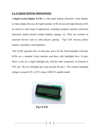 20
2.1.3 LIQIUD CRYSTAL DISPLAY(LCD):
A liquid crystal display (LCD) is a flat panel display, electronic visual display,
or video display that uses the light modulat. LCDs do not emit light directly.LCDs
are used in a wide range of applications ,including computer monitors, television,
instrument panels, aircraft cockpit displays, signage, etc. They are common in
consumer devices such as video players, gaming Fig3 LCD devices, clocks,
watches, calculators, and telephones.
This LCD's typically have 14 data pins and 2 for the LED backlight. Character
LCDs use a standard 14-pin interface and those with backlights have 16 pins.
There is also be a single backlight pin, with the other connection via Ground or
VCC pin. The two backlight pins may precede the pin 1. The nominal backlight
voltage is around 4.2V at 25˚C using a VDD 5V capable model.
Fig 3.LCD
 