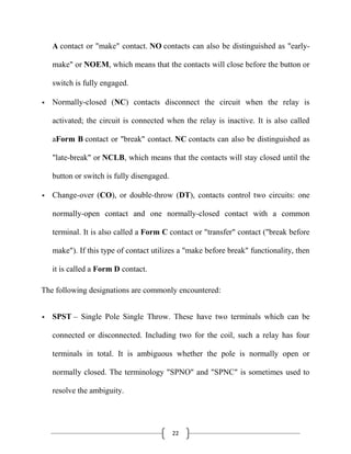 22
A contact or "make" contact. NO contacts can also be distinguished as "early-
make" or NOEM, which means that the contacts will close before the button or
switch is fully engaged.
 Normally-closed (NC) contacts disconnect the circuit when the relay is
activated; the circuit is connected when the relay is inactive. It is also called
aForm B contact or "break" contact. NC contacts can also be distinguished as
"late-break" or NCLB, which means that the contacts will stay closed until the
button or switch is fully disengaged.
 Change-over (CO), or double-throw (DT), contacts control two circuits: one
normally-open contact and one normally-closed contact with a common
terminal. It is also called a Form C contact or "transfer" contact ("break before
make"). If this type of contact utilizes a "make before break" functionality, then
it is called a Form D contact.
The following designations are commonly encountered:
 SPST – Single Pole Single Throw. These have two terminals which can be
connected or disconnected. Including two for the coil, such a relay has four
terminals in total. It is ambiguous whether the pole is normally open or
normally closed. The terminology "SPNO" and "SPNC" is sometimes used to
resolve the ambiguity.
 