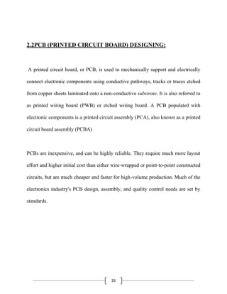 26
2.2PCB (PRINTED CIRCUIT BOARD) DESIGNING:
A printed circuit board, or PCB, is used to mechanically support and electrically
connect electronic components using conductive pathways, tracks or traces etched
from copper sheets laminated onto a non-conductive substrate. It is also referred to
as printed wiring board (PWB) or etched wiring board. A PCB populated with
electronic components is a printed circuit assembly (PCA), also known as a printed
circuit board assembly (PCBA)
PCBs are inexpensive, and can be highly reliable. They require much more layout
effort and higher initial cost than either wire-wrapped or point-to-point constructed
circuits, but are much cheaper and faster for high-volume production. Much of the
electronics industry's PCB design, assembly, and quality control needs are set by
standards.
 
