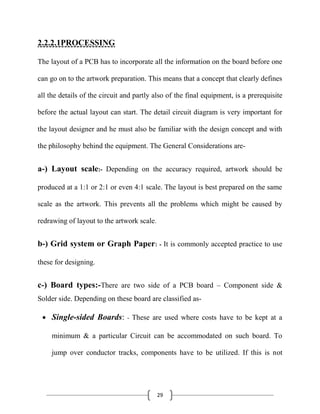 29
2.2.2.1PROCESSING
The layout of a PCB has to incorporate all the information on the board before one
can go on to the artwork preparation. This means that a concept that clearly defines
all the details of the circuit and partly also of the final equipment, is a prerequisite
before the actual layout can start. The detail circuit diagram is very important for
the layout designer and he must also be familiar with the design concept and with
the philosophy behind the equipment. The General Considerations are-
a-) Layout scale:- Depending on the accuracy required, artwork should be
produced at a 1:1 or 2:1 or even 4:1 scale. The layout is best prepared on the same
scale as the artwork. This prevents all the problems which might be caused by
redrawing of layout to the artwork scale.
b-) Grid system or Graph Paper: - It is commonly accepted practice to use
these for designing.
c-) Board types:-There are two side of a PCB board – Component side &
Solder side. Depending on these board are classified as-
Single-sided Boards: - These are used where costs have to be kept at a
minimum & a particular Circuit can be accommodated on such board. To
jump over conductor tracks, components have to be utilized. If this is not
 