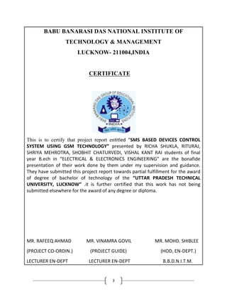 3
BABU BANARASI DAS NATIONAL INSTITUTE OF
TECHNOLOGY & MANAGEMENT
LUCKNOW- 211004,INDIA
CERTIFICATE
This is to certify that project report entitled “SMS BASED DEVICES CONTROL
SYSTEM USING GSM TECHNOLOGY” presented by RICHA SHUKLA, RITURAJ,
SHRIYA MEHROTRA, SHOBHIT CHATURVEDI, VISHAL KANT RAI students of final
year B.ech in “ELECTRICAL & ELECTRONICS ENGINEERING” are the bonafide
presentation of their work done by them under my supervision and guidance.
They have submitted this project report towards partial fulfillment for the award
of degree of bachelor of technology of the “UTTAR PRADESH TECHNICAL
UNIVERSITY, LUCKNOW” .it is further certified that this work has not being
submitted elsewhere for the award of any degree or diploma.
MR. RAFEEQ AHMAD MR. VINAMRA GOVIL MR. MOHD. SHIBLEE
(PROJECT CO-ORDIN.) (PROJECT GUIDE) (HOD, EN-DEPT.)
LECTURER EN-DEPT LECTURER EN-DEPT B.B.D.N.I.T.M.
 