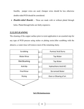 30
feasible, jumper wires are used. (Jumper wires should be less otherwise
double-sided PCB should be considered.
Double-sided Boards: - These are made with or without plated through
holes. Plated through holes are fairly expensive.
2.2.2.2CLEANING
The cleaning of the copper surface prior to resist application is an essential step for
any type of PCB process using etches or plating resist.After scrubbing with the
abrasive, a water rinse will remove most of the remaining slurry.
Fig 9: PCB cleaning process
Scrubbing
Water Rinse
Wet Brushing
Acid dip
Final Rinse
Drying
Pumice/ Acid Slurry
Tap Water
Tap Water
Hydrochloric Acid-HCl
De-ionized Water
Oven or Blowing of air.
 
