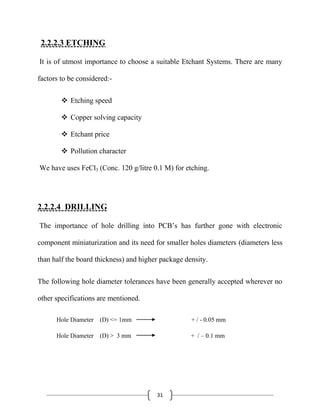 31
2.2.2.3 ETCHING
It is of utmost importance to choose a suitable Etchant Systems. There are many
factors to be considered:-
 Etching speed
 Copper solving capacity
 Etchant price
 Pollution character
We have uses FeCl3 (Conc. 120 g/litre 0.1 M) for etching.
2.2.2.4 DRILLING
The importance of hole drilling into PCB’s has further gone with electronic
component miniaturization and its need for smaller holes diameters (diameters less
than half the board thickness) and higher package density.
The following hole diameter tolerances have been generally accepted wherever no
other specifications are mentioned.
Hole Diameter (D) <= 1mm + / - 0.05 mm
Hole Diameter (D) > 3 mm + / – 0.1 mm
 