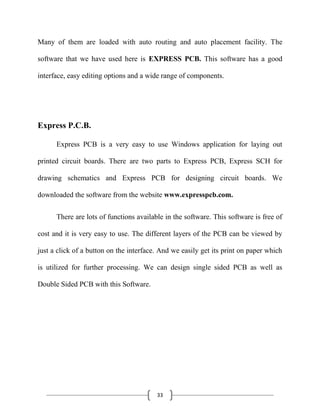 33
Many of them are loaded with auto routing and auto placement facility. The
software that we have used here is EXPRESS PCB. This software has a good
interface, easy editing options and a wide range of components.
Express P.C.B.
Express PCB is a very easy to use Windows application for laying out
printed circuit boards. There are two parts to Express PCB, Express SCH for
drawing schematics and Express PCB for designing circuit boards. We
downloaded the software from the website www.expresspcb.com.
There are lots of functions available in the software. This software is free of
cost and it is very easy to use. The different layers of the PCB can be viewed by
just a click of a button on the interface. And we easily get its print on paper which
is utilized for further processing. We can design single sided PCB as well as
Double Sided PCB with this Software.
 