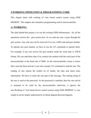 37
4 WORKING OPERATION & PROGRAMMING CODE
This chapter deals with working of ―sms based control system using GSM
MODEM‖. This chapter also introduces programming used in microcontroller.
4.1 WORKING:
The idea behind this project is to use the existing GSM infrastructure. So, all the
operations involve the gsm system also. As we send any sms, it goes through the
gsm system. Any sent sms can be received if we use a SIM card and gsm module.
To operate any gsm modem, we have to use the AT commands to operate them.
For example, if any sms arrives the gsm modem sends the serial data in ASCII
format. We can read these data if we connect the modem with the serial port of the
microcontroller at the baud rate of 9600. As the microcontroller comes to know
that a sms has been arrived, it can sent a proper AT command to read the sms. The
reading of sms returns the mobile no of sender, the time and much more
information. We have to select the sms part of the message. The starting string of
the sms is used as the password. As the password is matched, then the sms arrival
is assumed to be valid by the microcontroller otherwise, it ignores the
sms.Working of ―sms based device control system using GSM MODEM‖ is very
simple.It can be simply understood by its block diagram &circuit diagram.
 
