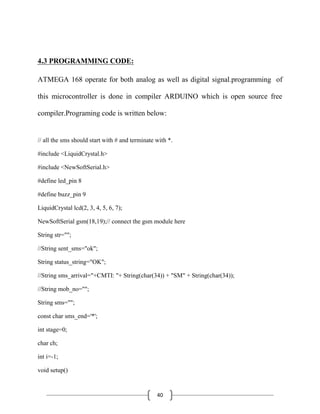 40
4.3 PROGRAMMING CODE:
ATMEGA 168 operate for both analog as well as digital signal.programming of
this microcontroller is done in compiler ARDUINO which is open source free
compiler.Programing code is written below:
// all the sms should start with # and terminate with *.
#include <LiquidCrystal.h>
#include <NewSoftSerial.h>
#define led_pin 8
#define buzz_pin 9
LiquidCrystal lcd(2, 3, 4, 5, 6, 7);
NewSoftSerial gsm(18,19);// connect the gsm module here
String str="";
//String sent_sms="ok";
String status_string="OK";
//String sms_arrival="+CMTI: "+ String(char(34)) + "SM" + String(char(34));
//String mob_no="";
String sms="";
const char sms_end='*';
int stage=0;
char ch;
int i=-1;
void setup()
 