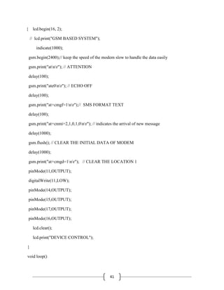 41
{ lcd.begin(16, 2);
// lcd.print("GSM BASED SYSTEM");
indicate(1000);
gsm.begin(2400);// keep the speed of the modem slow to handle the data easily
gsm.print("atnr"); // ATTENTION
delay(100);
gsm.print("ate0nr"); // ECHO OFF
delay(100);
gsm.print("at+cmgf=1nr");// SMS FORMAT TEXT
delay(100);
gsm.print("at+cnmi=2,1,0,1,0nr"); // indicates the arrival of new message
delay(1000);
gsm.flush(); // CLEAR THE INITIAL DATA OF MODEM
delay(1000);
gsm.print("at+cmgd=1nr"); // CLEAR THE LOCATION 1
pinMode(11,OUTPUT);
digitalWrite(11,LOW);
pinMode(14,OUTPUT);
pinMode(15,OUTPUT);
pinMode(17,OUTPUT);
pinMode(16,OUTPUT);
lcd.clear();
lcd.print("DEVICE CONTROL");
}
void loop()
 
