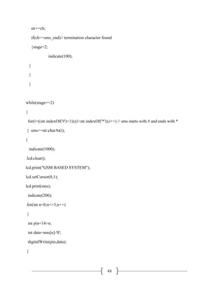 43
str+=ch;
if(ch==sms_end)// termination character found
{stage=2;
indicate(100);
}
}
}
while(stage==2)
{
for(i=((str.indexOf('#')+1));(i<str.indexOf('*'));i++) // sms starts with # and ends with *
{ sms+=str.charAt(i);
}
indicate(1000);
lcd.clear();
lcd.print("GSM BASED SYSTEM");
lcd.setCursor(0,1);
lcd.print(sms);
indicate(200);
for(int n=0;n<=3;n++)
{
int pin=14+n;
int data=sms[n]-'0';
digitalWrite(pin,data);
}
 