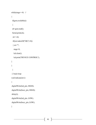 45
while(stage==4) //
{
if(gsm.available())
{
ch=gsm.read();
Serial.print(ch);
str+=ch;
if((str.indexOf("OK")>0))
{ str="";
stage=0;
lcd.clear();
lcd.print("DEVICE CONTROL");
}
}
}
}//main loop
void indicate(int i)
{
digitalWrite(led_pin, HIGH);
digitalWrite(buzz_pin, HIGH);
delay(i);
digitalWrite(led_pin, LOW);
digitalWrite(buzz_pin, LOW);
}
 