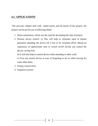 50
6.1 APPLICATIONS
The previous chapter deal with stated merits and de-merits of the project, the
project can be put for use in following fields-
1. Home automation, which was the seed for developing the idea of project.
2. Remote device control. a) This will help to eliminate need of human
personnel attending the device till it has to be switched off/on. Based on
experience of approximate time to switch on/off ,he/she can control the
device, saving time.
b) It will also help to control device while attending to other work.
c) User can control device in case of forgetting to do so while leaving for
some other place.
3. Energy conservation
4. Irrigation systems
 