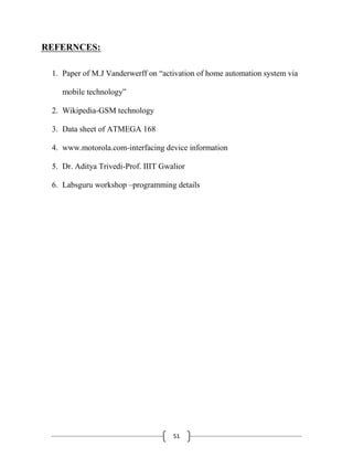 51
REFERNCES:
1. Paper of M.J Vanderwerff on ―activation of home automation system via
mobile technology‖
2. Wikipedia-GSM technology
3. Data sheet of ATMEGA 168
4. www.motorola.com-interfacing device information
5. Dr. Aditya Trivedi-Prof. IIIT Gwalior
6. Labsguru workshop –programming details
 
