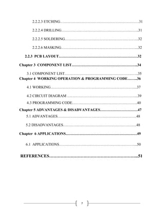 7
2.2.2.3 ETCHING………………………………………………………31
2.2.2.4 DRILLING……………………………………………………..31
2.2.2.5 SOLDERING…………………………………………………..32
2.2.2.6 MASKING……………………………………………………..32
2.2.3 PCB LAYOUT………………………………………………………32
Chapter 3 COMPONENT LIST……………………………………………..34
3.1 COMPONENT LIST…………………………………………………..35
Chapter 4 WORKING OPERATION & PROGRAMMING CODE……..36
4.1 WORKING…………………………………………………………....37
4.2 CIRCUIT DIAGRAM ………………………………………………...39
4.3 PROGRAMMING CODE…………………………………………….40
Chapter 5 ADVANTAGES & DISADVANTAGES…………………………47
5.1 ADVANTAGES………………………………………………………48
5.2 DISADVANTAGES…………………………………………………..48
Chapter 6 APPLICATIONS…………………………………………………49
6.1 APPLICATIONS……………………………………………………...50
REFERENCES……………………………………………………...51
 